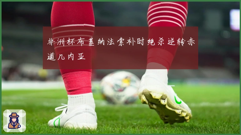 非洲杯布基纳法索补时绝杀逆转赤道几内亚