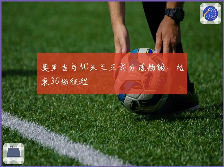 奥里吉与AC米兰正式分道扬镳，结束36场征程