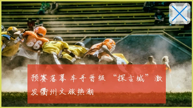 预赛落幕 车手晋级 “探古城”激发衢州文旅热潮